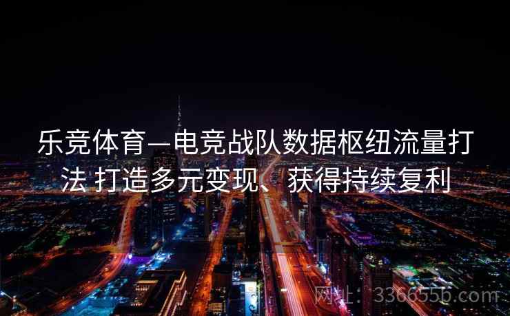 乐竞体育—电竞战队数据枢纽流量打法 打造多元变现、获得持续复利 乐竞体育—电竞战队数据枢纽流量打法 打造多元变现、获得持续复利