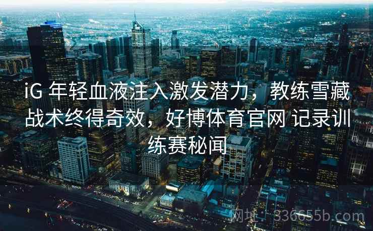 iG 年轻血液注入激发潜力，教练雪藏战术终得奇效，好博体育官网 记录训练赛秘闻