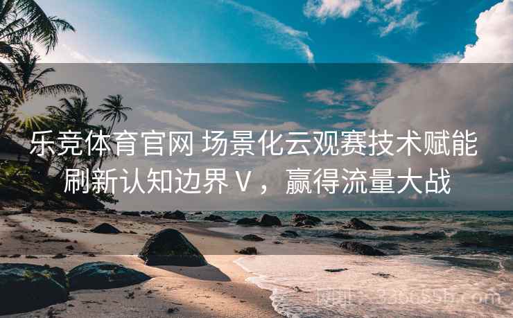 乐竞体育官网 场景化云观赛技术赋能 刷新认知边界Ⅴ，赢得流量大战