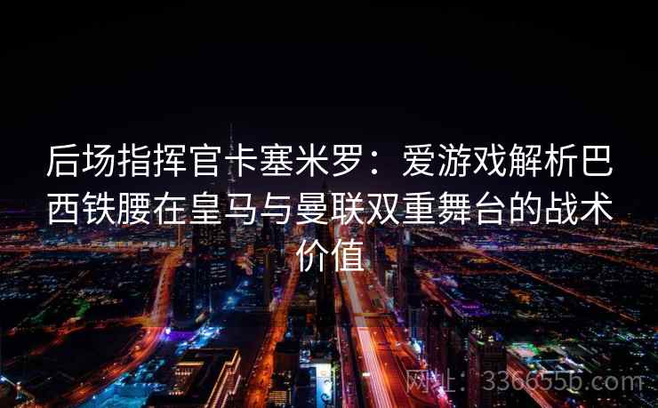 后场指挥官卡塞米罗：爱游戏解析巴西铁腰在皇马与曼联双重舞台的战术价值
