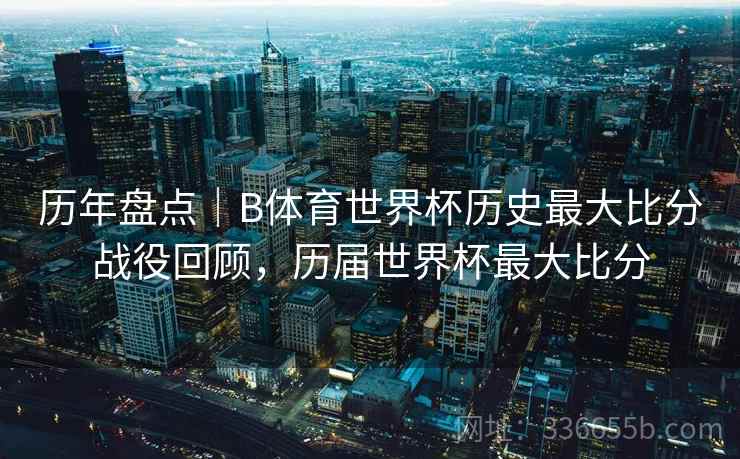 历年盘点|B体育世界杯历史最大比分战役回顾,历届世界杯最大比分 历年盘点|B体育世界杯历史最大比分战役回顾,历届世界杯最大比分