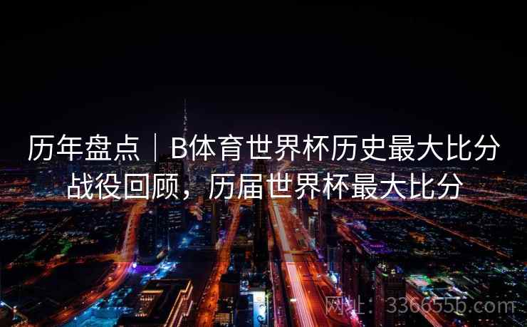历年盘点|B体育世界杯历史最大比分战役回顾,历届世界杯最大比分 历年盘点|B体育世界杯历史最大比分战役回顾,历届世界杯最大比分