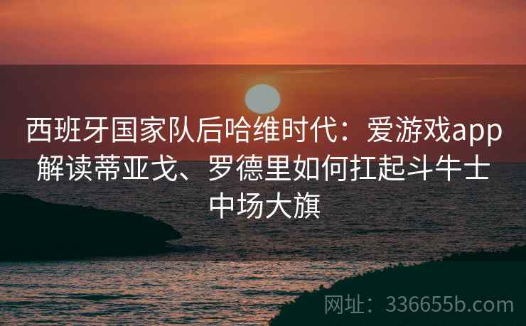 西班牙国家队后哈维时代：爱游戏app解读蒂亚戈、罗德里如何扛起斗牛士中场大旗