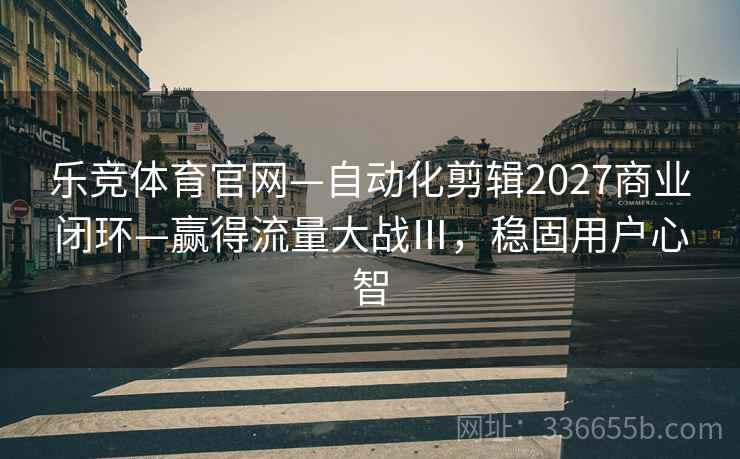 乐竞体育官网—自动化剪辑2027商业闭环—赢得流量大战Ⅲ，稳固用户心智