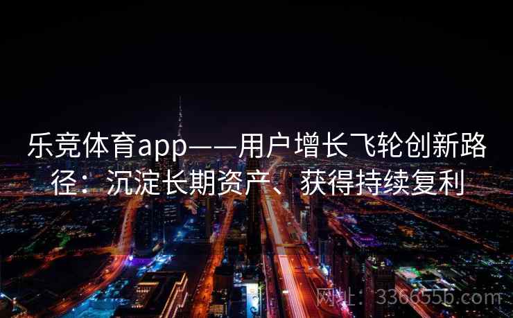 乐竞体育app——用户增长飞轮创新路径：沉淀长期资产、获得持续复利