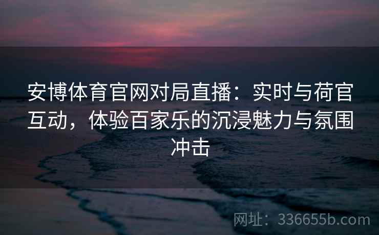 安博体育官网对局直播：实时与荷官互动，体验百家乐的沉浸魅力与氛围冲击
