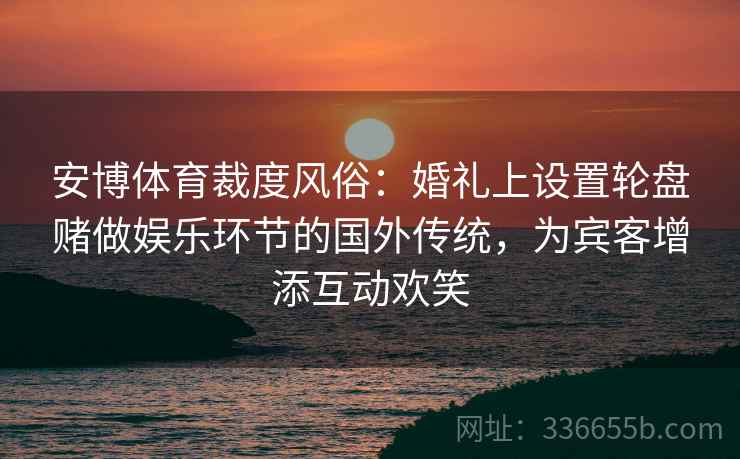 安博体育裁度风俗：婚礼上设置轮盘赌做娱乐环节的国外传统，为宾客增添互动欢笑