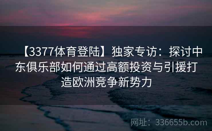 【3377体育登陆】独家专访：探讨中东俱乐部如何通过高额投资与引援打造欧洲竞争新势力