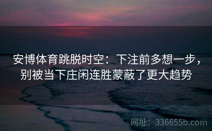 安博体育跳脱时空:下注前多想一步,别被当下庄闲连胜蒙蔽了更大趋势 安博体育跳脱时空:下注前多想一步,别被当下庄闲连胜蒙蔽了更大趋势
