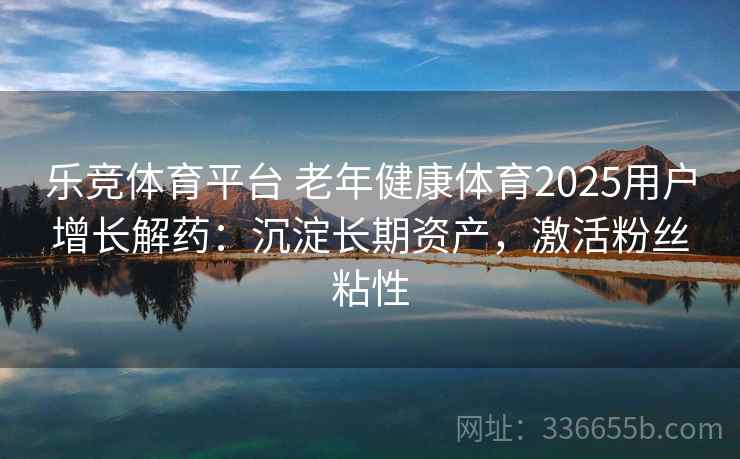 乐竞体育平台 老年健康体育2025用户增长解药：沉淀长期资产，激活粉丝粘性