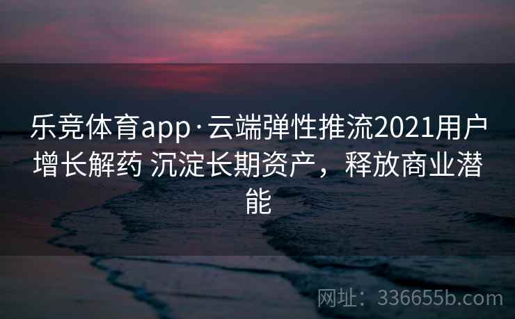 乐竞体育app·云端弹性推流2021用户增长解药 沉淀长期资产，释放商业潜能