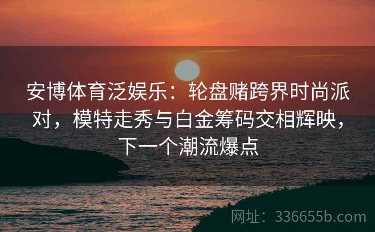 安博体育泛娱乐:轮盘赌跨界时尚派对,模特走秀与白金筹码交相辉映,下一个潮流爆点 安博体育泛娱乐:轮盘赌跨界时尚派对,模特走秀与白金筹码交相辉映,下一个潮流爆点
