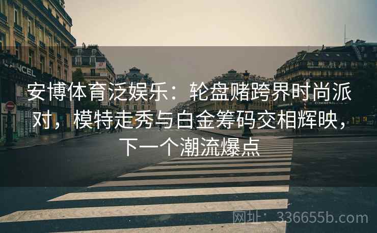 安博体育泛娱乐：轮盘赌跨界时尚派对，模特走秀与白金筹码交相辉映，下一个潮流爆点