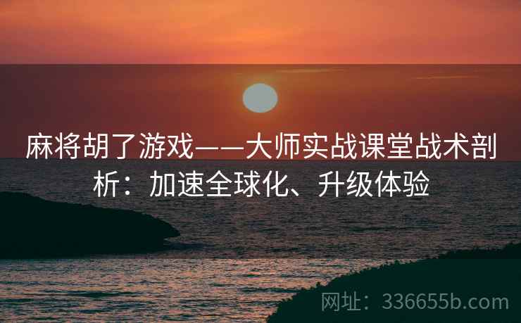 麻将胡了游戏——大师实战课堂战术剖析:加速全球化、升级体验 麻将胡了游戏——大师实战课堂战术剖析:加速全球化、升级体验