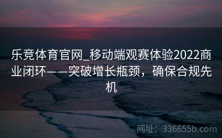 乐竞体育官网_移动端观赛体验2022商业闭环——突破增长瓶颈,确保合规先机 乐竞体育官网_移动端观赛体验2022商业闭环——突破增长瓶颈,确保合规先机