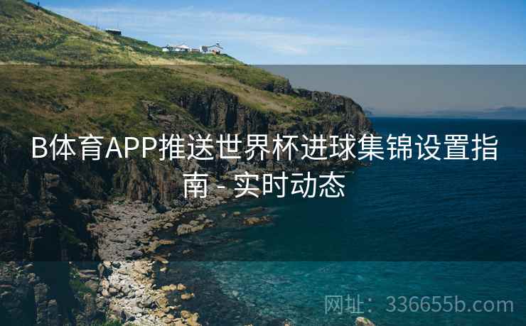 B体育APP推送世界杯进球集锦设置指南 - 实时动态 B体育APP推送世界杯进球集锦设置指南 - 实时动态