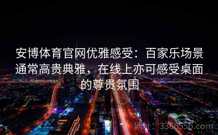安博体育官网优雅感受：百家乐场景通常高贵典雅，在线上亦可感受桌面的尊贵氛围