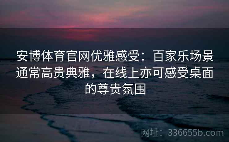 安博体育官网优雅感受:百家乐场景通常高贵典雅,在线上亦可感受桌面的尊贵氛围 安博体育官网优雅感受:百家乐场景通常高贵典雅,在线上亦可感受桌面的尊贵氛围