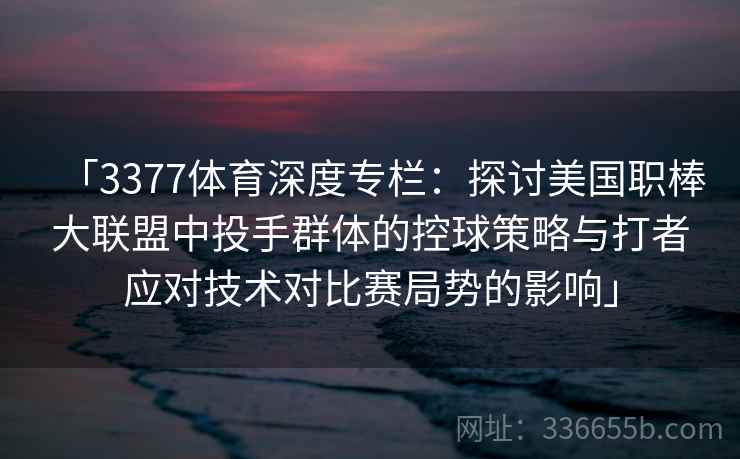 「3377体育深度专栏：探讨美国职棒大联盟中投手群体的控球策略与打者应对技术对比赛局势的影响」