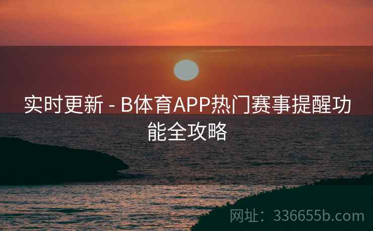 实时更新 - B体育APP热门赛事提醒功能全攻略