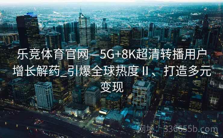 乐竞体育官网—5G+8K超清转播用户增长解药_引爆全球热度Ⅱ、打造多元变现