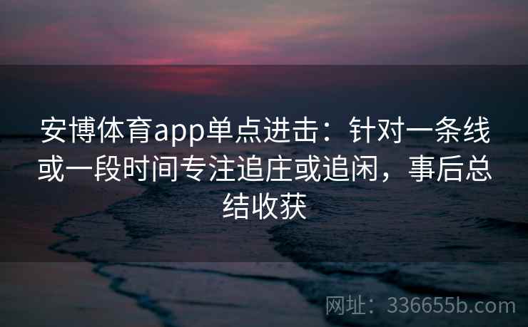 安博体育app单点进击:针对一条线或一段时间专注追庄或追闲,事后总结收获 安博体育app单点进击:针对一条线或一段时间专注追庄或追闲,事后总结收获