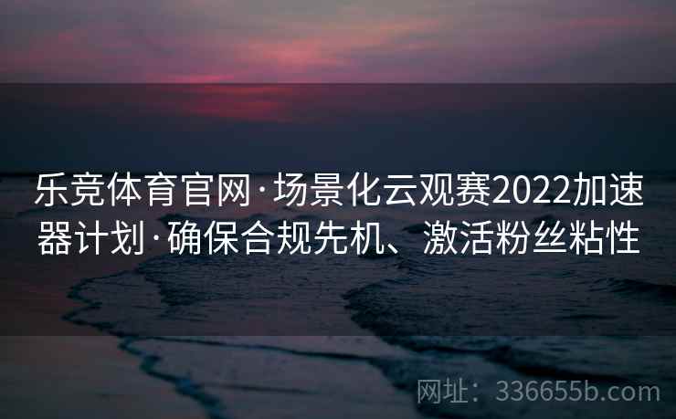 乐竞体育官网·场景化云观赛2022加速器计划·确保合规先机、激活粉丝粘性