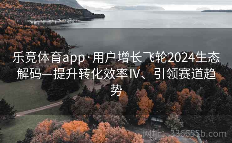 乐竞体育app·用户增长飞轮2024生态解码—提升转化效率Ⅳ、引领赛道趋势
